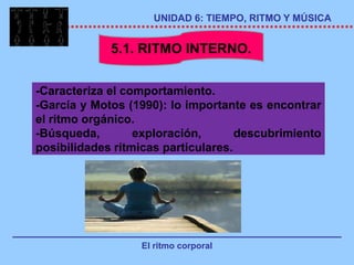 UNIDAD 6: TIEMPO, RITMO Y MÚSICA


             5.1. RITMO INTERNO.


-Caracteriza el comportamiento.
-García y Motos (1990): lo importante es encontrar
el ritmo orgánico.
-Búsqueda,        exploración,       descubrimiento
posibilidades rítmicas particulares.




                  El ritmo corporal
 
