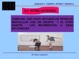 UNIDAD 6: TIEMPO, RITMO Y MÚSICA


       5.2. RITMO EXTERNO.

-PAREJAS: UNO HACE SECUENCIAS RÍTMICAS
SENCILLLAS CON UN OBJETO Y EL OTRO
ADAPTA     LOS MOVIMIENTOS A ESAS
SECUENCIAS.




            El ritmo corporal
 