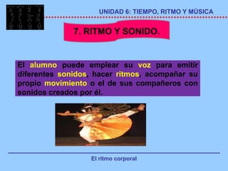 UNIDAD 6: TIEMPO, RITMO Y MÚSICA


              7. RITMO Y SONIDO.


El alumno puede emplear su voz para emitir
diferentes sonidos, hacer ritmos, acompañar su
propio movimiento o el de sus compañeros con
sonidos creados por él.




                  El ritmo corporal
 