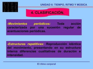 UNIDAD 6: TIEMPO, RITMO Y MÚSICA


               4. CLASIFICACIÓN.


-Movimientos     periódicos: Toda   acción
caracterizada por una sucesión regular de
acentuaciones periódicas.



-Estructuras repetitivas: Reproducción idéntica
del movimiento, presentando en su estructura
interna diferencias cualitativas de duración e
intensidad.

                   El ritmo corporal
 