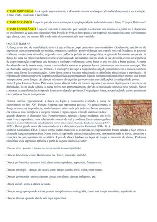 RITMO INDIVIDUAL Está ligado ao crescimento e desenvolvimento sendo que cada indivíduo possui a sua variação.
Ritmo lendo, moderado e acelerado.
RITMO MECÂNICO É aquele que não varia, como por exemplo produção industrial como o filme “Tempos Modernos”
.
RITMO ESPONTÂNEO É aquele realizado livremente, por exemplo é colocado uma música e a partir daí é observado
os movimentos de cada um. Segundo Nista-Picollo (1992), o ritmo passa a ser expresso pela maneira como o ser humano
age, dança, canta ou mesmo fala e não mais determinado pelo seu conteúdo.
O QUE É DANÇA?
A dança é um tipo de manifestação artística que utiliza o corpo como instrumento criativo. Geralmente, essa forma de
expressão vem acompanhada por música, entretanto, também é possível dançar sem o apoio musical. Na dança, as pessoas
realizam movimentos ritmados, seguindo uma cadência própria ou coreografada, originando harmonias corporais. A
dança foi uma das primeiras demonstrações expressivas do ser humano. Surgiu ainda na pré -história, como consequência
de experimentações corpóreas que homens e mulheres realizavam, como bater os pés no chão e bater palmas. A partir
das descobertas de novos sons, ritmos e intensidades sonoras, as pessoas foram combinando movimentos do corpo. São
as chamadas danças primitivas. Portanto, é muito provável que a dança tenha surgido juntamente com a música, também
como uma forma de comunicação. Além disso, estava bastante relacionada a cerimônias ritualísticas e espirituais. Há
registros de pinturas rupestres do período paleolítico que representam figuras humanas realizando movimentos que foram
interpretados como danças. As danças milenares são aquelas que ocorreram em civilizações da antiguidade, como
Índia, Egito, Grécia e Roma. Para esses povos, dançar tinha um caráter sagrado e seu maior objetivo era reverenciar as
divindades. Já na Idade Média, a dança sofreu um empobrecimento devido à moralidade imposta pelo período. Nesse
contexto, as manifestações corporais foram consideradas profanas. De qualquer forma, a população do campo continuou
exercendo as danças camponesas.
Pintura milenar representando a dança no Egito e manuscrito exibindo a dança de
camponeses no Séc. XV. Pintura Rupestre que representa pessoas. No renascimento, a
dança retoma sua importância, sendo bastante valorizada pela nobreza. Nesse momento,
ela torna-se mais complexa e surgem estudos e organizações a fim de sistematizá-la; é
quando desponta o chamado balé. Posteriormente, aparece a dança moderna, um estilo
mais livre e espontâneo, mais relacionado com a vida real e cotidiana. Essa vertente ganhou
impulso com o trabalho de uma bailarina norte-americana chamada Isadora Duncan (1877-
1927). Outro grande nome da dança moderna é a dançarina Martha Graham (1894-1991),
também nascida nos EUA. Com o tempo, outras maneiras de expressar-se corporalmente foram criadas e hoje temos a
chamada dança contemporânea. Nesse estilo, é suprimida uma estruturação clara, importando mais as ideias, conceitos e
emoções do que propriamente a estética. Tipos de dança há diversos tipos de danças e maneiras de dançar. Podemos
classificar essa expressão artística a partir de alguns critérios, a saber:
Danças solo -quando o dançarino se apresenta desacompanhado.
Danças folclóricas -como Bumba meu boi, frevo, maracatu, carimbó.
Dança performática -como o balé, dança contemporânea, sapateado, flamenco etc.
Danças em dupla – danças de casais, como tango, samba, forró, valsa, entre outras.
Danças cerimoniais -como algumas danças circulares, danças indígenas, etc.
Dança social - como a dança de salão.
Danças em grupo -quando várias pessoas compõem uma coreografia, como nas danças circulares, sapateado etc.
Danças étnicas -quando são de um lugar específico.
 