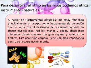 Para desarrollar el ritmo en los niños podemos utilizar
instrumentos naturales.
Al hablar de “instrumentos naturales” me estoy refiriendo
principalmente al cuerpo como instrumento de percusión
que se inicia con el desarrollo del esquema corporal en
cuatro niveles: pies, rodillas, manos y dedos, obteniendo
diferentes planos sonoros con gran riqueza y variedad de
timbres. Esta percusión corporal tiene una gran importancia
dentro de la coordinación motriz.
 