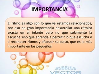 IMPORTANCIA
• .
El ritmo es algo con lo que ya estamos relacionados,
por eso de gran importancia desarrollar una rítmica
exacta en el infante pero no que solamente la
escuche sino que aprenda a percutir lo que escucha o
a reconocer ritmos y afianzar su pulso, que es lo más
importante en los pequeños
 