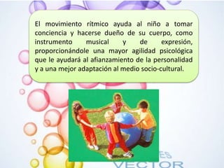 El movimiento rítmico ayuda al niño a tomar
conciencia y hacerse dueño de su cuerpo, como
instrumento musical y de expresión,
proporcionándole una mayor agilidad psicológica
que le ayudará al afianzamiento de la personalidad
y a una mejor adaptación al medio socio-cultural.
 