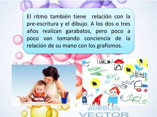 El ritmo también tiene relación con la
pre-escritura y el dibujo. A los dos o tres
años realizan garabatos, pero poco a
poco van tomando conciencia de la
relación de su mano con los grafismos.
 