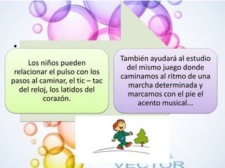 •
Los niños pueden
relacionar el pulso con los
pasos al caminar, el tic – tac
del reloj, los latidos del
corazón.
También ayudará al estudio
del mismo juego donde
caminamos al ritmo de una
marcha determinada y
marcamos con el pie el
acento musical...
 