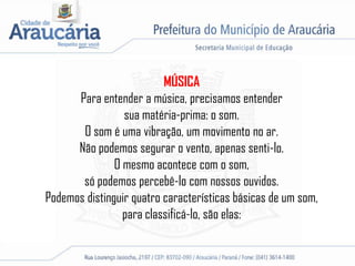 MÚSICA
Para entender a música, precisamos entender
sua matéria-prima: o som.
O som é uma vibração, um movimento no ar.
Não podemos segurar o vento, apenas senti-lo.
O mesmo acontece com o som,
só podemos percebê-lo com nossos ouvidos.
Podemos distinguir quatro características básicas de um som,
para classificá-lo, são elas:
 