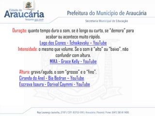 Duração: quanto tempo dura o som, se é longo ou curto, se “demora” para
acabar ou acontece muito rápido.
Lago dos Cisnes - Tchaikovsky – YouTube
Intensidade: o mesmo que volume. Se o som é “alto” ou “baixo”, não
confundir com altura.
MIKA - Grace Kelly - YouTube
Altura: grave/agudo, o som “grosso” e o “fino”.
Ciranda do Anel - Bia Bedran – YouTube
Escrava Isaura - Dorival Caymmi - YouTube
 