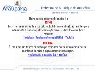Outro elemento essencial à música é o
RITMO
Determina seu movimento e sua palpitação. Intimamente ligado ao fator tempo, o
ritmo impõe à música aquela acentuação característica, feita impulsos e
repousos.
Timbalada - Toneladas de desejo [1994] – YouTube
MELODIA
É uma sucessão de sons musicais que combinam, que se estruturam e que se
coordenam de moda a expressarem um mensagem.
vivaldi gloria in excelsis deo – YouTube
 
