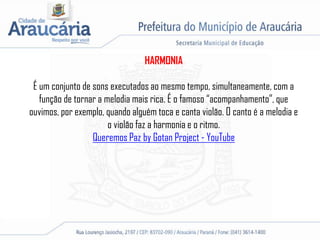 HARMONIA
É um conjunto de sons executados ao mesmo tempo, simultaneamente, com a
função de tornar a melodia mais rica. É o famoso “acompanhamento”, que
ouvimos, por exemplo, quando alguém toca e canta violão. O canto é a melodia e
o violão faz a harmonia e o ritmo.
Queremos Paz by Gotan Project - YouTube
 