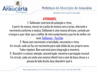 ATIVIDADES:
1- Salibonani: exercício de pulsação e ritmo.
A partir da música, marca-se o pulso da música com o corpo, alterando o
movimento conforme a música. Salibonani é uma música africana, cantada por
crianças e quer dizer que o melhor de mim cumprimente o que há de melhor em
você. Salibonani - YouTube
2- Nome com movimento: criatividade, movimento e ritmo.
Em círculo, cada um faz um movimento para cada sílaba do seu próprio nome.
Todos repetem. Bom exercício para integração e memória.
3- Descobrir a música: atenção, concentração, memória e percepção musical.
Em círculo, cada um canta uma música infantil com o som de boca chiusa e a
pessoa do lado direito deve descobrir qual é.
 