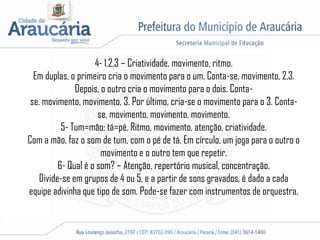 4- 1,2,3 – Criatividade, movimento, ritmo.
Em duplas, o primeiro cria o movimento para o um. Conta-se, movimento, 2,3.
Depois, o outro cria o movimento para o dois. Conta-
se, movimento, movimento, 3. Por último, cria-se o movimento para o 3. Conta-
se, movimento, movimento, movimento.
5- Tum=mão; tá=pé. Ritmo, movimento, atenção, criatividade.
Com a mão, faz o som de tum, com o pé de tá. Em círculo, um joga para o outro o
movimento e o outro tem que repetir.
6- Qual é o som? – Atenção, repertório musical, concentração.
Divide-se em grupos de 4 ou 5, e a partir de sons gravados, é dado a cada
equipe adivinha que tipo de som. Pode-se fazer com instrumentos de orquestra.
 