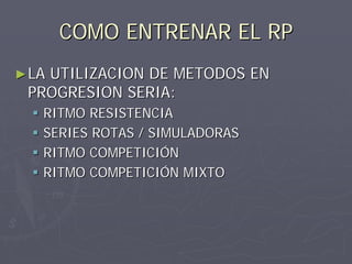 COMO ENTRENAR EL RP
► LA
   UTILIZACION DE METODOS EN
 PROGRESION SERIA:
   RITMO RESISTENCIA
   SERIES ROTAS / SIMULADORAS
   RITMO COMPETICIÓN
   RITMO COMPETICIÓN MIXTO
 