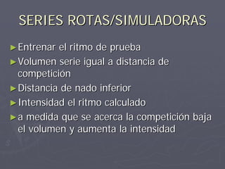 SERIES ROTAS/SIMULADORAS
► Entrenar el ritmo de prueba
► Volumen serie igual a distancia de
  competición
► Distancia de nado inferior
► Intensidad el ritmo calculado
► a medida que se acerca la competición baja
  el volumen y aumenta la intensidad
 