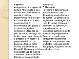 Capoeira
por música.
A capoeira é uma expressão O Maracatu
cultural Afro-brasileira que No Recife a denominação
mistura luta, dança cultura maracatu servia para
popular e música.
denominar um ajuntamento
Desenvolvida no Brasil por de negros. Os cortejos das
escravos africanos e seus nações em homenagem aos
descendentes, é
Reis do Congo passaram a
caracterizada por golpes e acontecer no carnaval, e
movimentos ágeis e
eram chamados de
complexos, utilizando os
maracatus quando era dada
pés, as mãos, a cabeça, os uma conotação pejorativa.
joelhos, cotovelos, elemento Tinha no passado uma
s ginástico-acrobáticos, e
característica altamente
golpes desferidos com
religiosa, dançavam-se mais
bastões e facões, estes
em festas religiosas, diante
últimos provenientes do
das igrejas, e algumas vezes
Maculelê. Uma característica em festas cívicas.
que a distingue da maioria
das outras artes marciais é o
fato de ser acompanhada

 
