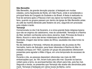 São Benedito
São Benedito, de grande devoção popular, é festejado em muitas
cidades, como Aparecida do Norte, em São Paulo, onde é considerada a
principal festa de Congado do Sudeste e do Brasil. A festa é realizada no
final de semana após a Páscoa e tem seu ápice na manhã da segundafeira, quando os grupos passam por dentro da Igreja de São Benedito antes
do café da manhã oferecido pelo festeiro do ano, seguindo em procissão
pela cidade à tarde.
Yemanjá
Comemorada no dia 2 de fevereiro, é a única grande festa religiosa baiana
que não se originou do catolicismo, mas do candomblé. Yemanjá é a Rainha
do Mar, também conhecida como dona Janaína, Inaê, Princesa de Aiocá e
Maria. Aiocá é o reino das terras misteriosas da felicidade e da
liberdade, imagem das terras natais da África, saudades dos dias livres na
floresta.
No dia dedicado a Yemanjá, milhares de pessoas vão às praias do Rio
Vermelho, bairro de Salvador, para fazer oferendas à Rainha do Mar. A
tradição começou em 1923, quando um grupo de pescadores ofereceram
presentes para agradar a Mãe d Água, em uma temporada de escassez de
peixes.
Durante o dia, as pessoas depositam oferendas nas mais de 300
embarcações que, às 16h, levam tudo para alto mar. Quando os barcos
voltam para a terra, os acompanhantes não olham para trás, pois faz mal.
Segundo a lenda, os presentes que Yemanjá não aceita são devolvidos pela
maré. Yemanjá é festejada em vários locais da Bahia, como

 
