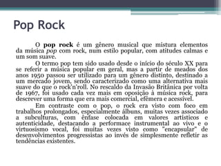 Pop Rock
O pop rock é um gênero musical que mistura elementos
da música pop com rock, num estilo popular, com atitudes calmas e
um som suave.
O termo pop tem sido usado desde o início do século XX para
se referir a música popular em geral, mas a partir de meados dos
anos 1950 passou ser utilizado para um gênero distinto, destinado a
um mercado jovem, sendo caracterizado como uma alternativa mais
suave do que o rock'n'roll. No rescaldo da Invasão Britânica por volta
de 1967, foi usado cada vez mais em oposição à música rock, para
descrever uma forma que era mais comercial, efêmera e acessível.
Em contraste com o pop, o rock era visto com foco em
trabalhos prolongados, especialmente álbuns, muitas vezes associado
a subculturas, com ênfase colocada em valores artísticos e
autenticidade, destacando a performace instrumental ao vivo e o
virtuosismo vocal, foi muitas vezes visto como "encapsular" de
desenvolvimentos progressistas ao invés de simplesmente refletir as
tendências existentes.
 