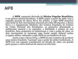 MPB
A MPB, expressão derivada de Música Popular Brasileira,
é um gênero musical brasileiro. A MPB surgiu a partir de 1966, com a
segunda geração da Bossa Nova. Na prática, a sigla MPB anunciou
uma fusão de dois movimentos musicais até então divergentes, a Bossa
Nova e o engajamento folclórico dos Centros Populares de Cultura
da União Nacional dos Estudantes, os primeiros defendendo a
sofisticação musical e os segundos, a fidelidade à música de raiz
brasileira. Seus propósitos se misturaram e, com o golpe de 1964, os
dois movimentos se tornaram uma frente ampla cultural contra
o regime militar, adotando a sigla MPB na sua bandeira de luta.
Assim como a Bossa Nova, a MPB foi uma tentativa de produzir
uma música brasileira "nacional" que a partir de estilos tradicionais. A
MPB teve um impacto considerável na década de 1960, em grande
parte graças a vários festivais de música na televisão.
 