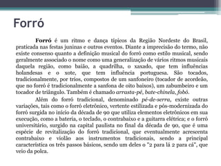 Forró
Forró é um ritmo e dança típicos da Região Nordeste do Brasil,
praticada nas festas juninas e outros eventos. Diante a imprecisão do termo, não
existe consenso quanto a definição musical do forró como estilo musical, sendo
geralmente associado o nome como uma generalização de vários ritmos musicais
daquela região, como baião, a quadrilha, o xaxado, que tem influências
holandesas e o xote, que tem influência portuguesa. São tocados,
tradicionalmente, por trios, compostos de um sanfoneiro (tocador de acordeão,
que no forró é tradicionalmente a sanfona de oito baixos), um zabumbeiro e um
tocador de triângulo. Também é chamado arrasta-pé, bate-chinela, fobó.
Além do forró tradicional, denominado pé-de-serra, existe outras
variações, tais como o forró eletrônico, vertente estilizada e pós-modernizada do
forró surgida no início da década de 90 que utiliza elementos eletrônicos em sua
execução, como a bateria, o teclado, o contrabaixo e a guitarra elétrica; e o forró
universitário, surgido na capital paulista no final da década de 90, que é uma
espécie de revitalização do forró tradicional, que eventualmente acrescenta
contrabaixo e violão aos instrumentos tradicionais, sendo a principal
característica os três passos básicos, sendo um deles o "2 para lá 2 para cá", que
veio da polca.
 