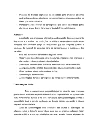    Pessoas de diversos segmentos da sociedade para promover palestras
       pertinentes aos temas abordados bem como fazer as discussões sobre os
       filmes que serão utilizados;
      Professores para orientar as coreografias que serão organizadas pelos
       alunos em grupo, depois da fundamentação teórica-metodológica.


Avaliação:
       A avaliação será processual e formativa. A observação do desenvolvimento
dos alunos e a análise das produções permitirão o desenvolvimento de novas
atividades que procurem atingir as dificuldades que irão surgindo durante a
produção do material de pesquisa para as apresentações e exposições dos
trabalhos.
       Para isso a avaliação será feita da seguinte forma:
      Observação da participação ativa dos alunos, mostrando-nos interesse e
       disposição no desenvolvimento das atividades.
      Análise dos relatórios orais e escritos ao final de cada tema trabalhado;
      Acompanhamento e análise dos exercícios e atividades em sala de aula;
      Observação de leitura e discussão de textos;
      Apresentação de seminários;
      Apresentações de várias coreografias de ritmos citados anteriormente.


Considerações finais:


             Todo o conhecimento produzido/adquirido durante esse processo
que terá suas atividades especificadas no final do projeto deverá ser apresentado
numa feira cultural, durante o dia todo, no Colégio, com apresentações abertas à
comunidade local e convite destinado às demais escolas da região e alguns
segmentos da sociedade.
       Após as apresentações será solicitado aos alunos a elaboração de
relatórios sobre o trabalho desenvolvido para que os mesmo pudessem tecer
seus comentários acerca das atividades para que, através desses, observar de
 