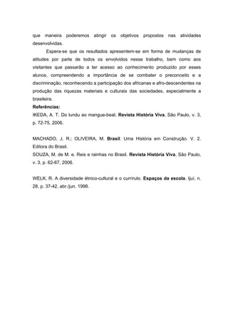 que   maneira     poderemos     atingir   os   objetivos   propostos   nas   atividades
desenvolvidas.
       Espera-se que os resultados apresentem-se em forma de mudanças de
atitudes por parte de todos os envolvidos nesse trabalho, bem como aos
visitantes que passarão a ter acesso ao conhecimento produzido por esses
alunos, compreendendo a importância de se combater o preconceito e a
discriminação, reconhecendo a participação dos africanas e afro-descendentes na
produção das riquezas materiais e culturais das sociedades, especialmente a
brasileira.
Referências:
IKEDA, A. T. Do lundu ao mangue-beat. Revista História Viva, São Paulo, v. 3,
p. 72-75, 2006.


MACHADO, J. R.; OLIVEIRA, M. Brasil: Uma História em Construção. V. 2.
Editora do Brasil.
SOUZA, M. de M. e. Reis e rainhas no Brasil. Revista História Viva, São Paulo,
v. 3, p. 62-67, 2006.


WELK, R. A diversidade étnico-cultural e o currírulo. Espaços da escola. Ijuí, n.
28, p. 37-42, abr./jun. 1998.
 