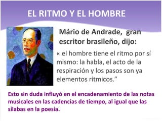 EL RITMO Y EL HOMBRE Mário de Andrade,  gran escritor brasileño, dijo: « el hombre tiene el ritmo por sí mismo: la habla, el acto de la respiración y los pasos son ya elementos rítmicos.” Esto sin duda influyó en el encadenamiento de las notas musicales en las cadencias de tiempo, al igual que las sílabas en la poesía. 