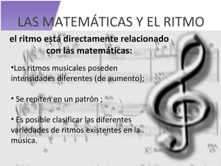 LAS MATEMÁTICAS Y EL RITMO el ritmo está directamente relacionado con las matemáticas: Los ritmos musicales poseden intensidades diferentes (de aumento); Se repiten en un patrón ; Es posible clasificar las diferentes variedades de ritmos existentes en la música. 