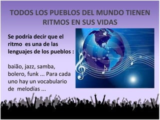 TODOS LOS PUEBLOS DEL MUNDO TIENEN RITMOS EN SUS VIDAS Se podría decir que el  ritmo  es una de las lenguajes de los pueblos : baião, jazz, samba, bolero, funk ... Para cada uno hay un vocabulario de  melodías ... 
