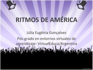 RITMOS DE AMÉRICA Júlia Eugênia Gonçalves Pós-grado en entornos virtuales de aprendizaje- VirtualEduca/Argentina 