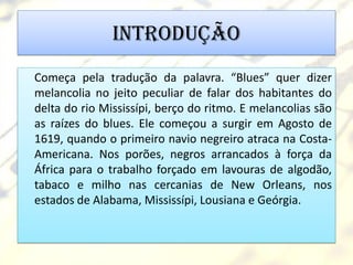 Introdução
Começa pela tradução da palavra. “Blues” quer dizer
melancolia no jeito peculiar de falar dos habitantes do
delta do rio Mississípi, berço do ritmo. E melancolias são
as raízes do blues. Ele começou a surgir em Agosto de
1619, quando o primeiro navio negreiro atraca na Costa-
Americana. Nos porões, negros arrancados à força da
África para o trabalho forçado em lavouras de algodão,
tabaco e milho nas cercanias de New Orleans, nos
estados de Alabama, Mississípi, Lousiana e Geórgia.
 