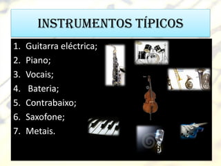 Instrumentos típicos
1.   Guitarra eléctrica;
2.   Piano;
3.   Vocais;
4.   Bateria;
5.   Contrabaixo;
6.   Saxofone;
7.   Metais.
 