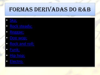 Formas derivadas do R&B
•   Ska;
•   Rock steady;
•   Reggae;
•   Doo wop;
•   Rock and roll;
•   Funk;
•   Hip hop;
•   Electro.
 