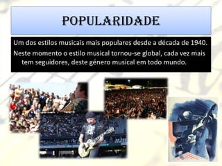 Popularidade
Um dos estilos musicais mais populares desde a década de 1940.
Neste momento o estilo musical tornou-se global, cada vez mais
  tem seguidores, deste género musical em todo mundo.
 
