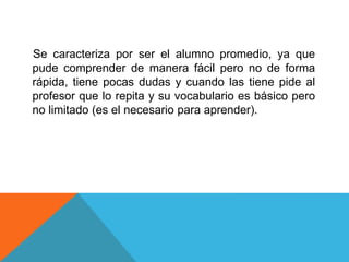 Se caracteriza por ser el alumno promedio, ya que
pude comprender de manera fácil pero no de forma
rápida, tiene pocas dudas y cuando las tiene pide al
profesor que lo repita y su vocabulario es básico pero
no limitado (es el necesario para aprender).
 