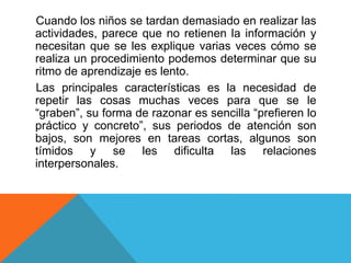 Cuando los niños se tardan demasiado en realizar las
actividades, parece que no retienen la información y
necesitan que se les explique varias veces cómo se
realiza un procedimiento podemos determinar que su
ritmo de aprendizaje es lento.
Las principales características es la necesidad de
repetir las cosas muchas veces para que se le
“graben”, su forma de razonar es sencilla “prefieren lo
práctico y concreto”, sus periodos de atención son
bajos, son mejores en tareas cortas, algunos son
tímidos y se les dificulta las relaciones
interpersonales.
 