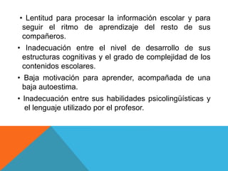 • Lentitud para procesar la información escolar y para
seguir el ritmo de aprendizaje del resto de sus
compañeros.
• Inadecuación entre el nivel de desarrollo de sus
estructuras cognitivas y el grado de complejidad de los
contenidos escolares.
• Baja motivación para aprender, acompañada de una
baja autoestima.
• Inadecuación entre sus habilidades psicolingüísticas y
el lenguaje utilizado por el profesor.
 
