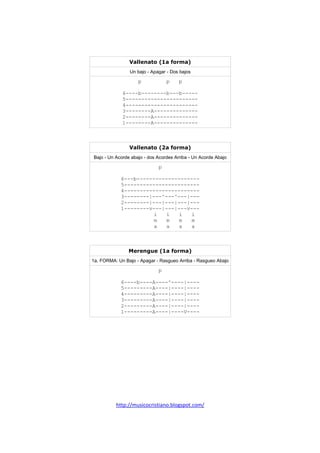 http://musicocristiano.blogspot.com/
Vallenato (1a forma)
Un bajo - Apagar - Dos bajos
p p p
6----b--------b---b-----
5-----------------------
4-----------------------
3--------A--------------
2--------A--------------
1--------A--------------
Vallenato (2a forma)
Bajo - Un Acorde abajo - dos Acordes Arriba - Un Acorde Abajo
p
6---b--------------------
5------------------------
4------------------------
3--------|---^---^---|---
2--------|---|---|---|---
1--------v---|---|---v---
i i i i
m m m m
a a a a
Merengue (1a forma)
1a. FORMA: Un Bajo - Apagar - Rasgueo Arriba - Rasgueo Abajo
p
6----b----A----^----|----
5---------A----|----|----
4---------A----|----|----
3---------A----|----|----
2---------A----|----|----
1---------A----|----V----
 