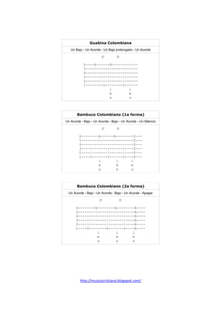 http://musicocristiano.blogspot.com/
Guabina Colombiana
Un Bajo - Un Acorde - Un Bajo prolongado - Un Acorde
p p
6----b------B------------
5------------------------
4------------------------
3--------|--------|------
2--------|--------|------
1--------v--------v------
i i
m m
a a
Bambuco Colombiano (1a forma)
Un Acorde - Bajo - Un Acorde - Bajo - Un Acorde - Un Silencio
p p
6--------b------b--------S---
5------------------------S---
4------------------------S---
3----|-------|------|----S---
2----|-------|------|----S---
1----v-------v------v----S---
i i i
m m m
a a a
Bambuco Colombiano (2a forma)
Un Acorde - Bajo - Un Acorde - Bajo - Un Acorde - Apagar
p p
6--------b--------b--------A----
5--------------------------A----
4--------------------------A----
3----|--------|-------|----A----
2----|--------|-------|----A----
1----V--------v-------v----A----
i i i
m m m
a a a
 