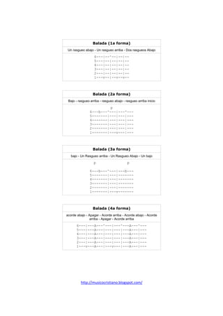 http://musicocristiano.blogspot.com/
Balada (1a forma)
Un rasgueo abajo - Un rasgueo arriba - Dos rasgueos Abajo
6---|--^--|--|--
5---|--|--|--|--
4---|--|--|--|--
3---|--|--|--|--
2---|--|--|--|--
1---v--|--v--v--
Balada (2a forma)
Bajo - rasgueo arriba - rasgueo abajo - rasgueo arriba inicio
p
6---b---^---|---^---
5-------|---|---|---
4-------|---|---|---
3-------|---|---|---
2-------|---|---|---
1-------|---v---|---
Balada (3a forma)
bajo - Un Rasgueo arriba - Un Rasgueo Abajo - Un bajo
p p
6---b---^---|---b---
5-------|---|-------
4-------|---|-------
3-------|---|-------
2-------|---|-------
1-------|---v-------
Balada (4a forma)
acorde abajo - Apagar - Acorde arriba - Acorde abajo - Acorde
arriba - Apagar - Acorde arriba
6---|---A---^---|---^---A---^---
5---|---A---|---|---|---A---|---
4---|---A---|---|---|---A---|---
3---|---A---|---|---|---A---|---
2---|---A---|---|---|---A---|---
1---v---A---|---v---|---A---|---
 