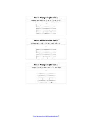 http://musicocristiano.blogspot.com/
Balada Arpegiada (6a forma)
Un bajo - i(3) - m(2) - a(3) - m(2) - i(3) - m(2) - i(3)
p
6---b-----------------
5---------------------
4---------------------
3-----I-------i---i---
2-------m---m---M-----
1---------A-----------
Balada Arpegiada (7a forma)
Un bajo - a(1) - m(2) - i(3) - a(1) - m(2) - i(3) - a(1)
p
6---b-----------------
5---------------------
4---------------------
3---------i-----i-----
2-------m-----m-------
1-----a-----a-----a---
Balada Arpegiada (8a forma)
Un bajo - i(3) - m(2) - a(1) - m(2) - i(3) - a(1) - m(2)
p
6---b----------------
5--------------------
4--------------------
3-----i-------i------
2-------m---m----m---
1---------a-----a----
 