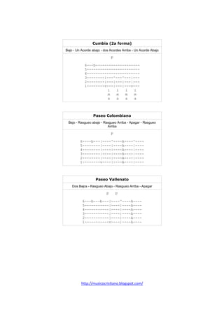 http://musicocristiano.blogspot.com/
Cumbia (2a forma)
Bajo - Un Acorde abajo - dos Acordes Arriba - Un Acorde Abajo
p
6---b--------------------
5------------------------
4------------------------
3--------|---^---^---|---
2--------|---|---|---|---
1--------v---|---|---v---
i i i i
m m m m
a a a a
Paseo Colombiano
Bajo - Rasgueo abajo - Rasgueo Arriba - Apagar - Rasgueo
Arriba
p
6----b---|----^----A----^----
5--------|----|----A----|----
4--------|----|----A----|----
3--------|----|----A----|----
2--------|----|----A----|----
1--------v----|----A----|----
Paseo Vallenato
Dos Bajos - Rasgueo Abajo - Rasgueo Arriba - Apagar
p p
6---b---b---|----^----A----
5-----------|----|----A----
4-----------|----|----A----
3-----------|----|----A----
2-----------|----|----A----
1-----------v----|----A----
 