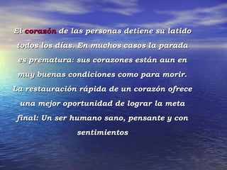 El corazón de las personas detiene su latido
todos los días. En muchos casos la parada
 es prematura: sus corazones están aun en
 muy buenas condiciones como para morir.
La restauración rápida de un corazón ofrece
 una mejor oportunidad de lograr la meta
final: Un ser humano sano, pensante y con
               sentimientos
 