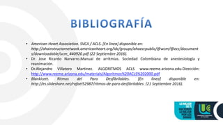 • American Heart Association. SVCA / ACLS. [En linea] disponible en:
http://ahainstructornetwork.americanheart.org/idc/groups/ahaeccpublic/@wcm/@ecc/document
s/downloadable/ucm_440920.pdf (22 Septiembre 2016).
• Dr. Jose Ricardo Narvarro.Manual de arritmias. Sociedad Colombiana de anestesiología y
reanimación.
• Dr.Alejandro Villatoro Martinez. ALGORITMOS ACLS www.reeme.arizona.edu.Dirección:
http://www.reeme.arizona.edu/materials/Algoritmos%20ACLS%202000.pdf
• Blankicett. Ritmos del Paro Desfibrilables. [En linea] disponible en:
http://es.slideshare.net/rafael52987/ritmos-de-paro-desfibrilables (21 Septiembre 2016).
 
