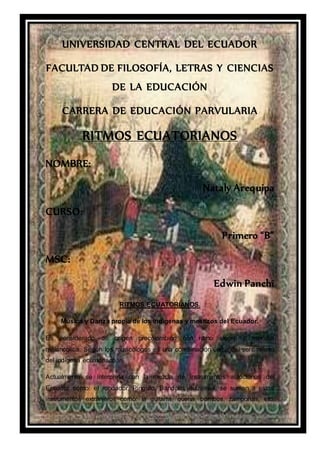 UNIVERSIDAD CENTRAL DEL ECUADOR
FACULTAD DE FILOSOFÍA, LETRAS Y CIENCIAS
DE LA EDUCACIÓN
CARRERA DE EDUCACIÓN PARVULARIA
RITMOS ECUATORIANOS
NOMBRE:
Nataly Arequipa
CURSO:
Primero “B”
MSC:
Edwin Panchi
RITMOS ECUATORIANOS.
Música y Danza propia de los indígenas y mestizos del Ecuador.
Es considerado de origen precolombino con ritmo alegre y melodía
melancólica. Según los musicólogos es una combinación única del sentimiento
del indígena ecuatoriano.
Actualmente se interpreta con la mezcla de instrumentos autóctonos del
Ecuador como: el rondador, Pingullo, Bandolín, dulzainas, se suman a estos
instrumentos extranjeros como: la guitarra, quena, bombos, zampoñas, etc.
 