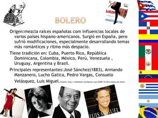 Origen:mezcla raíces españolas com influencias locales de
varios países hispano-americanos. Surgió en España, pero
sufrió modificaciones, especialmente desarrollando temas
más románticos y ritmo más despacio.
Tiene tradición en: Cuba, Puerto Rico, República
Dominicana, Colombia, México, Perú, Venezuela ,
Uruguay, Argentina y Brasil.
Principales representantes:José Sánchez(1883), Armando
Manzanero, Lucho Gatica, Pedro Vargas, Consuelo
Velásquez, Luis Miguel.Fuente: http://nathaliart.wordpress.com/2009/12/04/a-danca-do-amor/
 