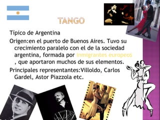 Típico de Argentina
Origen:en el puerto de Buenos Aires. Tuvo su
crecimiento paralelo con el de la sociedad
argentina, formada por inmigrantes europeos
, que aportaron muchos de sus elementos.
Principales representantes:Villoldo, Carlos
Gardel, Astor Piazzola etc.
 