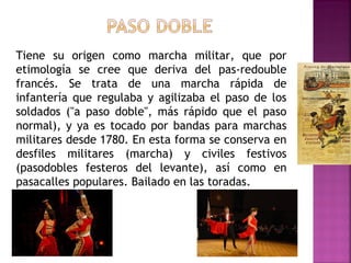 Tiene su origen como marcha militar, que por
etimología se cree que deriva del pas-redouble
francés. Se trata de una marcha rápida de
infantería que regulaba y agilizaba el paso de los
soldados ("a paso doble", más rápido que el paso
normal), y ya es tocado por bandas para marchas
militares desde 1780. En esta forma se conserva en
desfiles militares (marcha) y civiles festivos
(pasodobles festeros del levante), así como en
pasacalles populares. Bailado en las toradas.
 