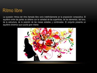 Ritmo libre
La sucesión rítmica del ritmo llamada libre varía indefinidamente en la proposición compositiva. El
equilibrio entre las partes se obtiene con la variedad de las superficies, de los elementos, del tono,
de la estructura, de la posición de las masas aisladas y combinadas. El conjunto presenta un
equilibrio dinámico que suscita gran interés
 