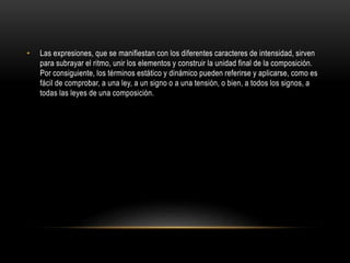 • Las expresiones, que se manifiestan con los diferentes caracteres de intensidad, sirven
para subrayar el ritmo, unir los elementos y construir la unidad final de la composición.
Por consiguiente, los términos estático y dinámico pueden referirse y aplicarse, como es
fácil de comprobar, a una ley, a un signo o a una tensión, o bien, a todos los signos, a
todas las leyes de una composición.
 