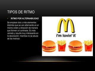 • RITMO POR ALTERNABILIDAD
Se emplean dos o más elementos
distintos que se van alternando en el
mismo orden y dirección de manera
que formen un contraste. Es más
variado y resulta muy interesante en
la decoración; mientras no se abuse
de los motivos
TIPOS DE RITMO
 
